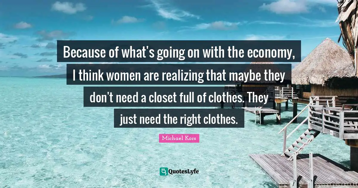 Michael Kors Quotes: "Because of what's going on with the economy, I think women are realizing that maybe they don't need a closet full of clothes. They just need the right clothes."