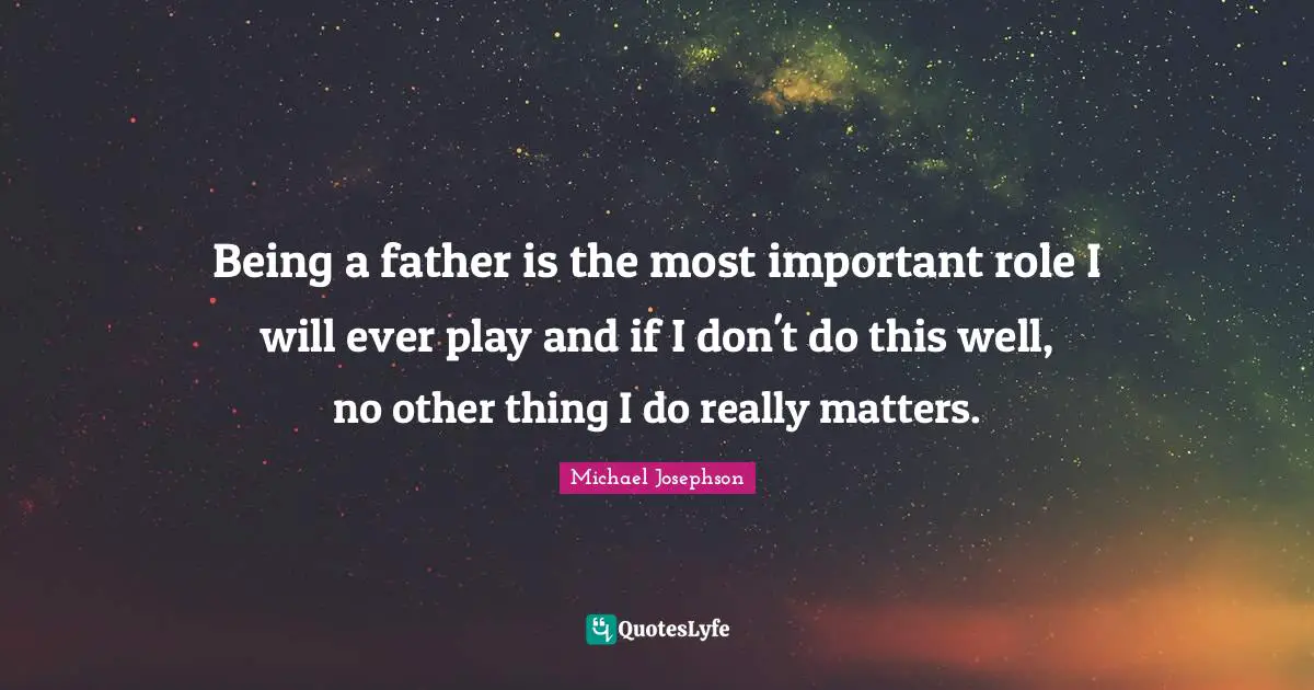 Being a father is the most important role I will ever play and if I don't do this well, no other thing I do really matters.