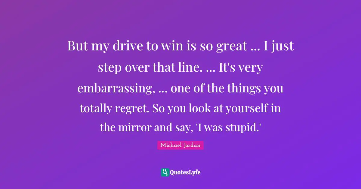 But my drive to win is so great ... I just step over that line. ... It's very embarrassing, ... one of the things you totally regret. So you look at yourself in the mirror and say, 'I was stupid.'