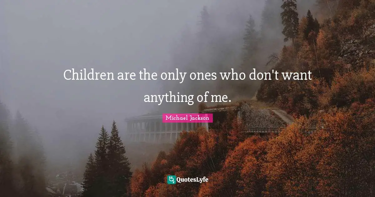 Children are the only ones who don't want anything of me.