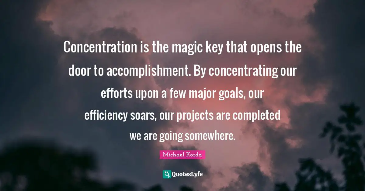 Concentration is the magic key that opens the door to accomplishment. By concentrating our efforts upon a few major goals, our efficiency soars, our projects are completed we are going somewhere.