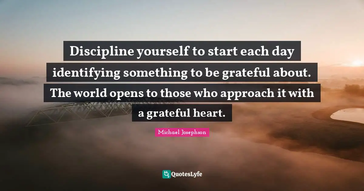 Discipline yourself to start each day identifying something to be grateful about. The world opens to those who approach it with a grateful heart.