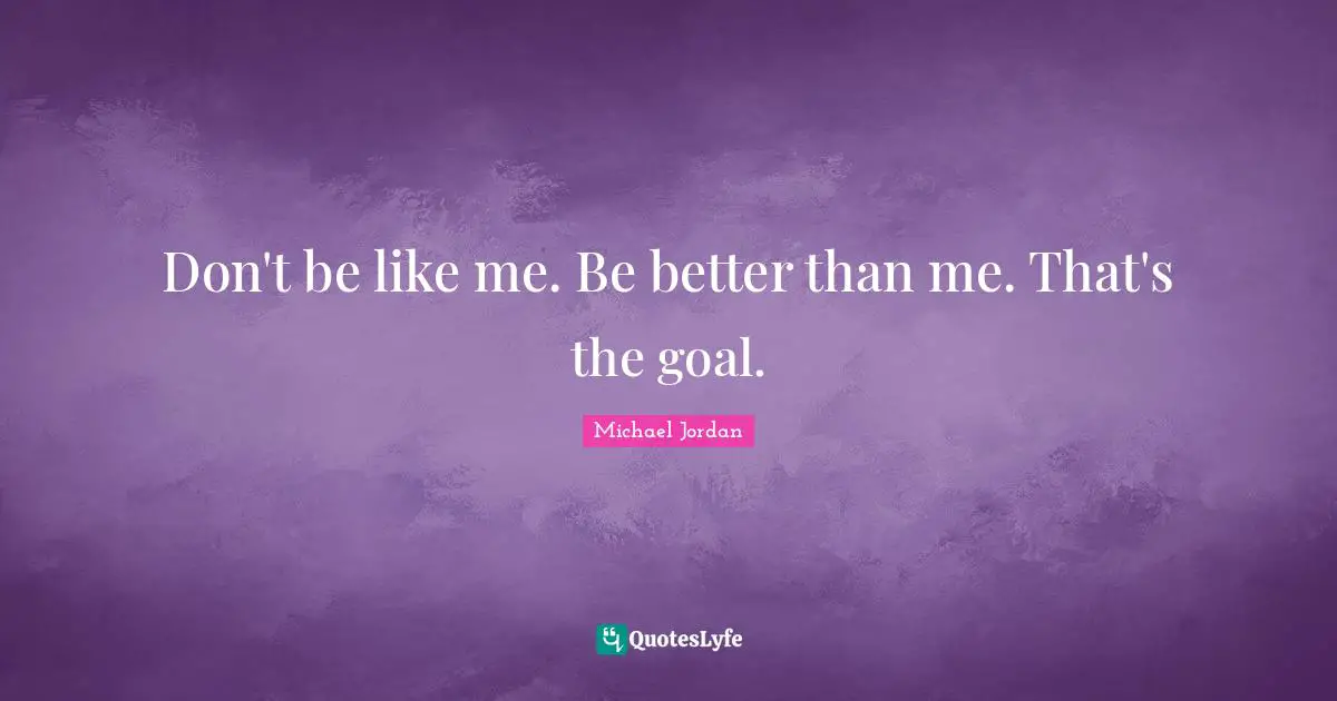 Don't be like me. Be better than me. That's the goal.