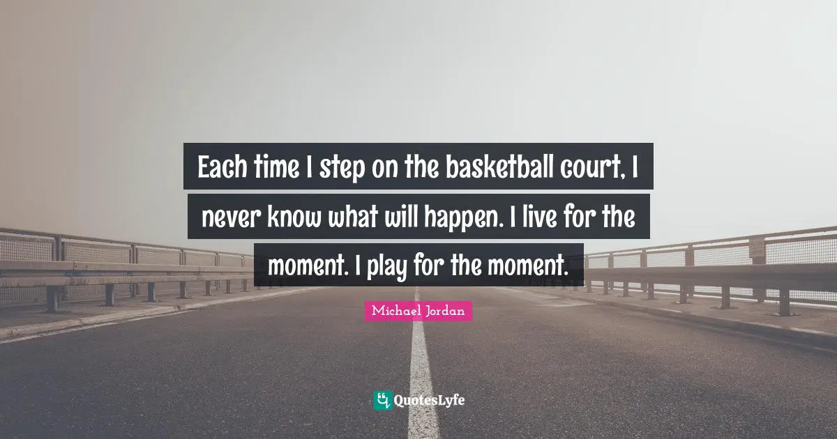 Each time I step on the basketball court, I never know what will happen. I live for the moment. I play for the moment.