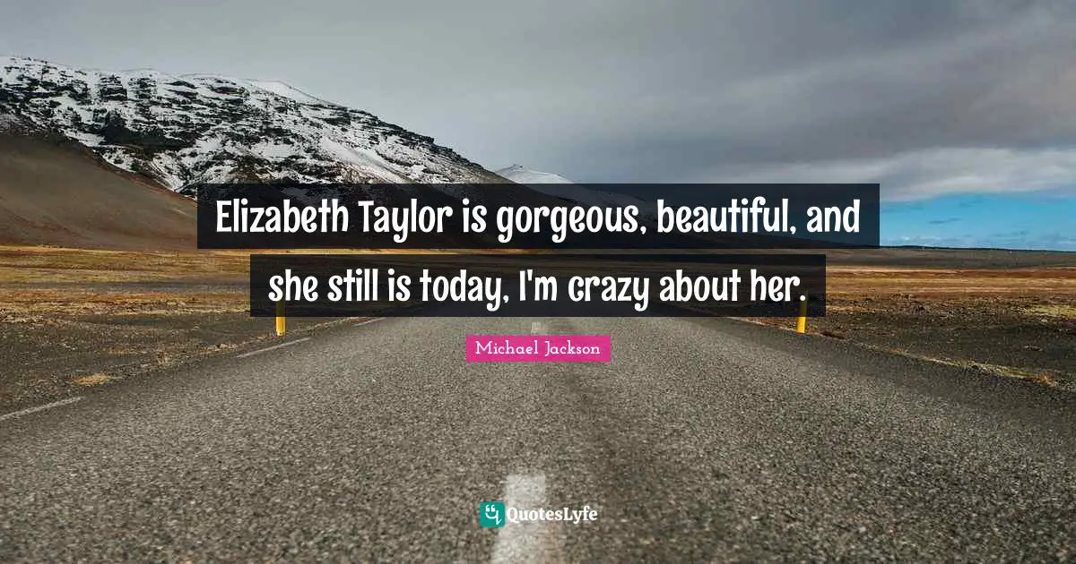 Elizabeth Taylor is gorgeous, beautiful, and she still is today, I'm crazy about her.