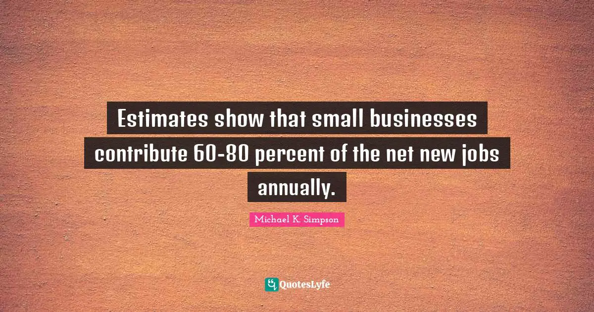 Michael K. Simpson Quotes: "Estimates show that small businesses contribute 60-80 percent of the net new jobs annually."