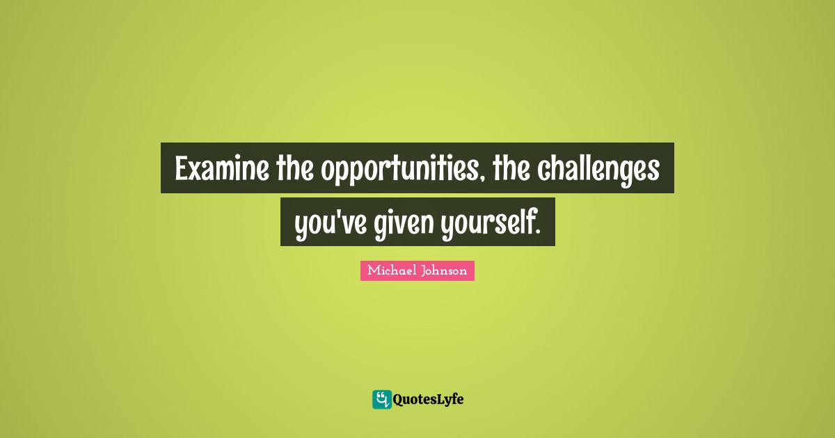 Examine the opportunities, the challenges you've given yourself.