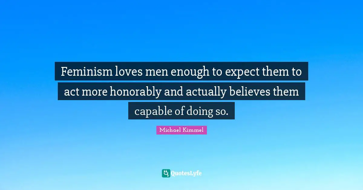 Feminism loves men enough to expect them to act more honorably and actually believes them capable of doing so.