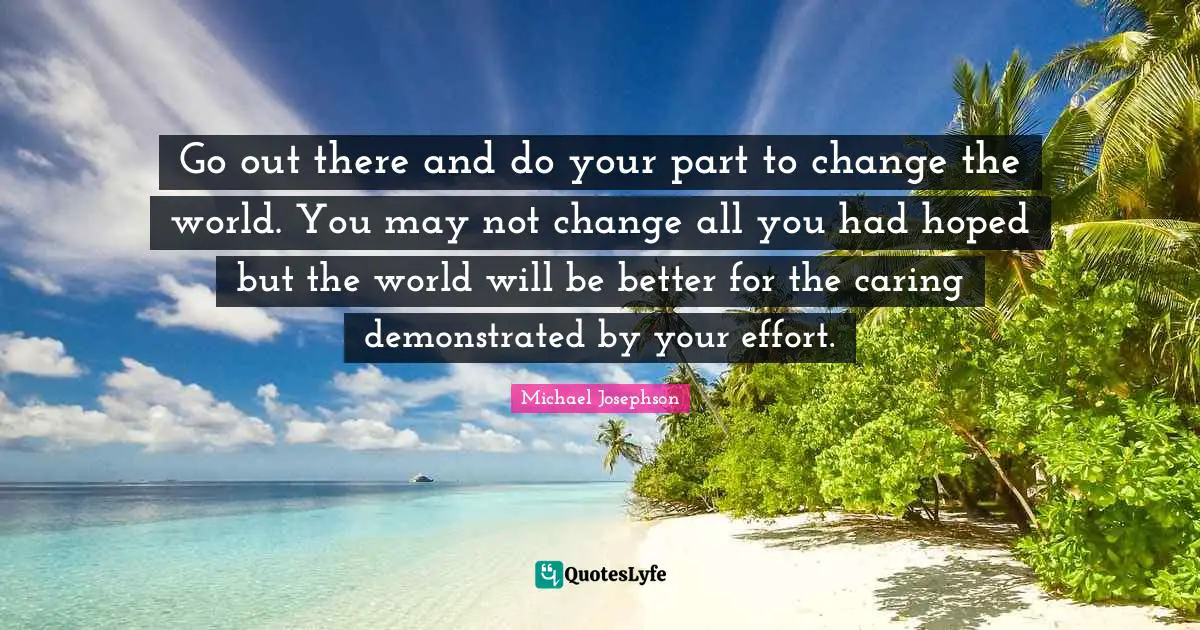 Go out there and do your part to change the world. You may not change all you had hoped but the world will be better for the caring demonstrated by your effort.