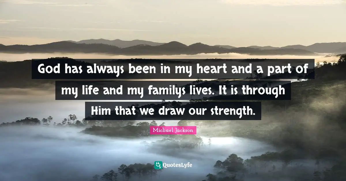 God has always been in my heart and a part of my life and my familys lives. It is through Him that we draw our strength.