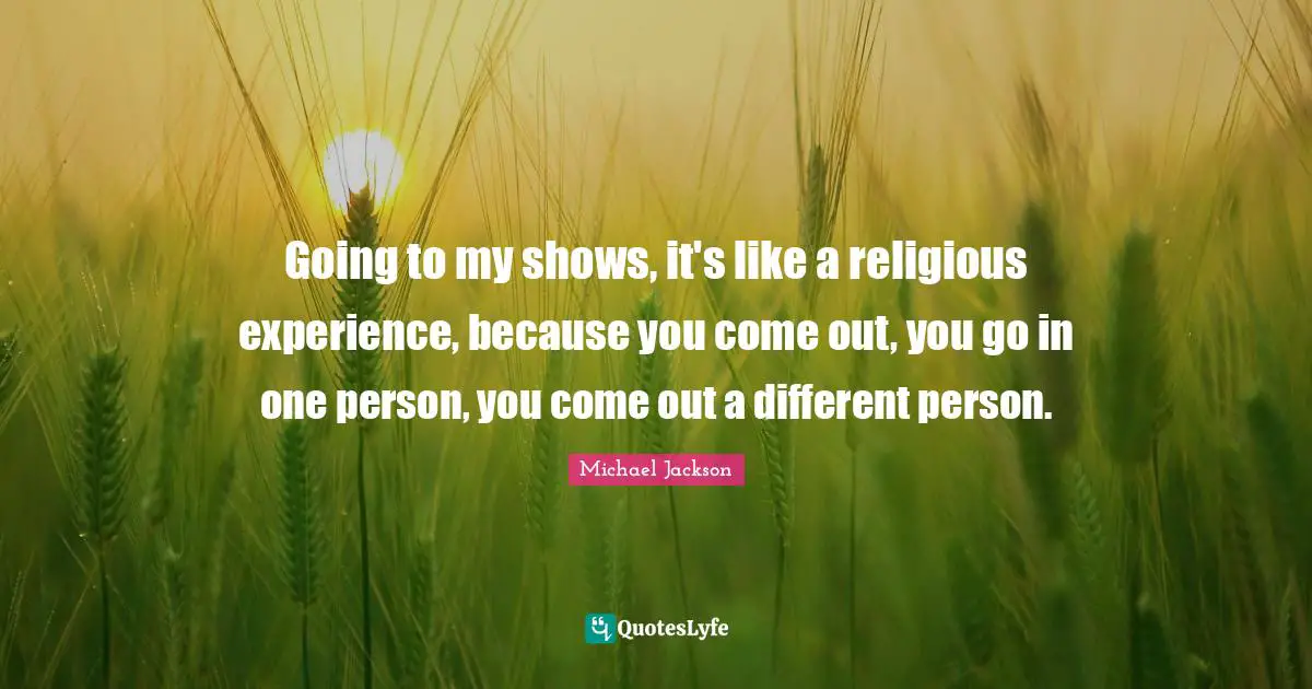 Going to my shows, it's like a religious experience, because you come out, you go in one person, you come out a different person.