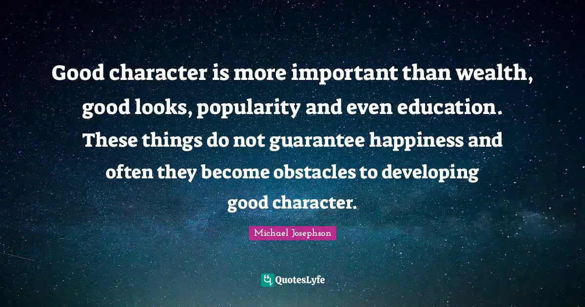 Good character is more important than wealth, good looks, popularity and even education. These things do not guarantee happiness and often they become obstacles to developing good character.