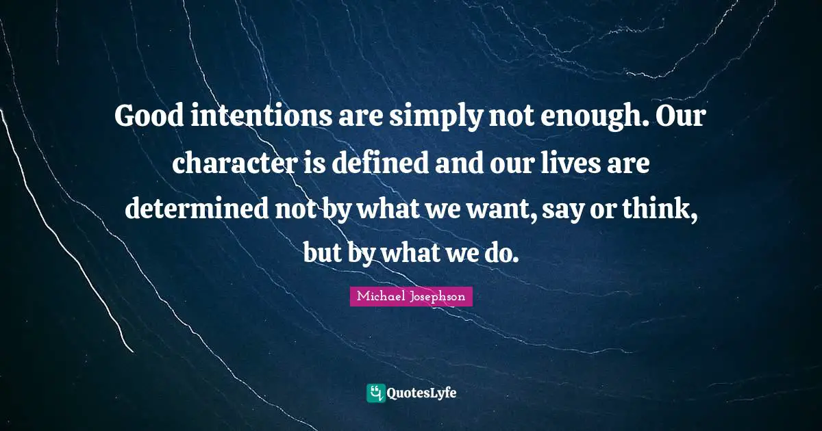 Good intentions are simply not enough. Our character is defined and our lives are determined not by what we want, say or think, but by what we do.