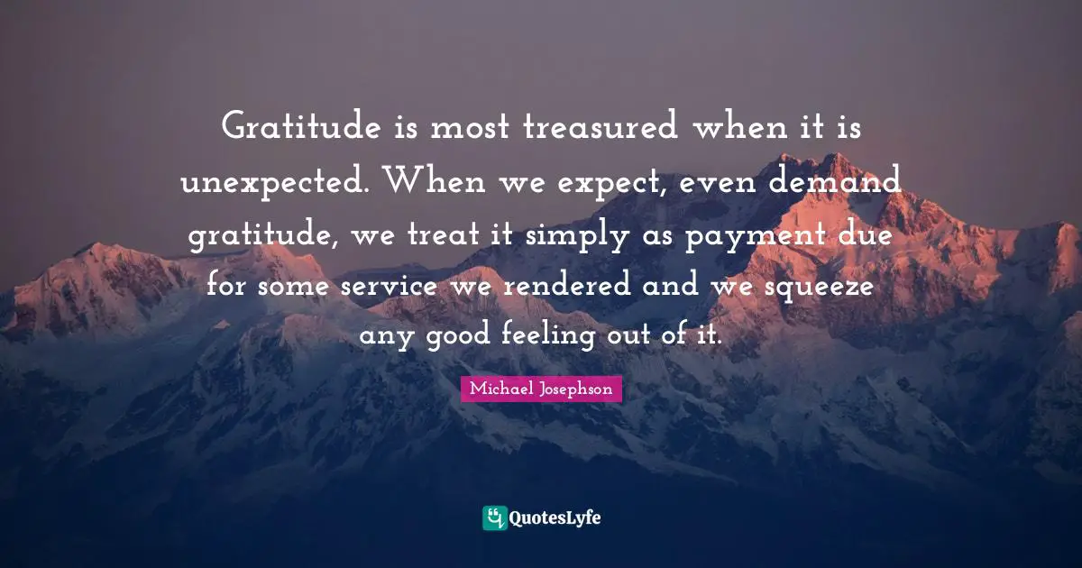 Gratitude is most treasured when it is unexpected. When we expect, even demand gratitude, we treat it simply as payment due for some service we rendered and we squeeze any good feeling out of it.