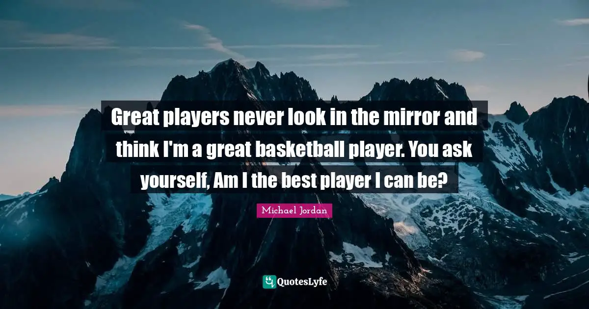 Great players never look in the mirror and think I'm a great basketball player. You ask yourself, Am I the best player I can be?