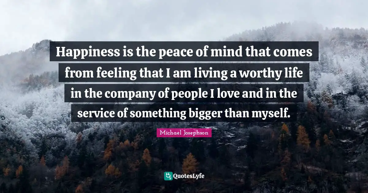 Happiness is the peace of mind that comes from feeling that I am living a worthy life in the company of people I love and in the service of something bigger than myself.