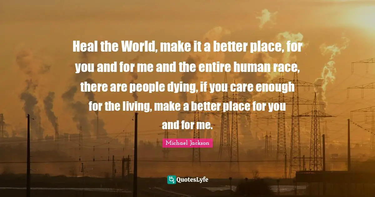 Dying Quotes: "Heal the World, make it a better place, for you and for me and the entire human race, there are people dying, if you care enough for the living, make a better place for you and for me."
