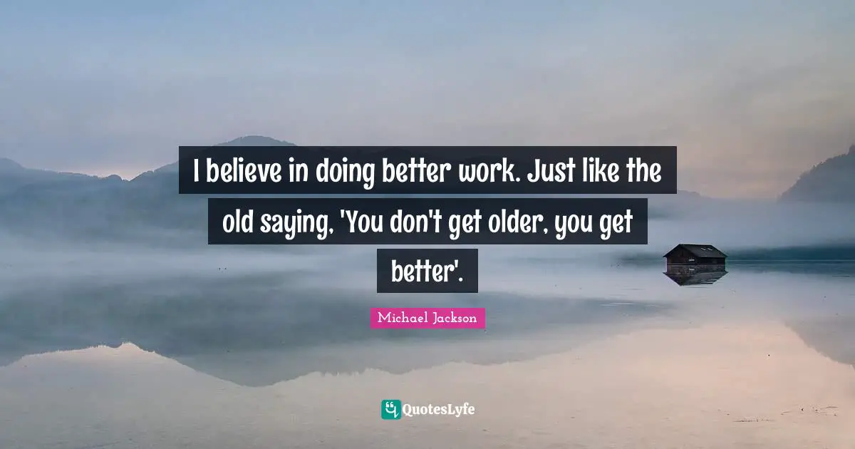 I believe in doing better work. Just like the old saying, 'You don't get older, you get better'.