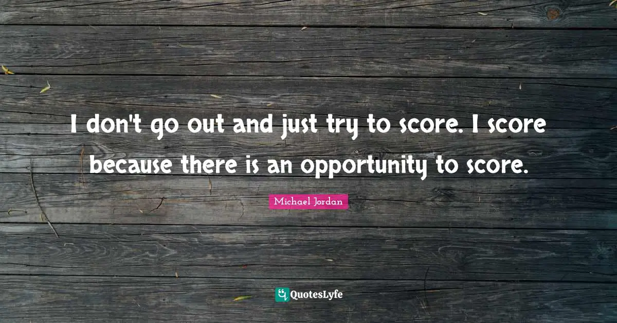 I don't go out and just try to score. I score because there is an opportunity to score.