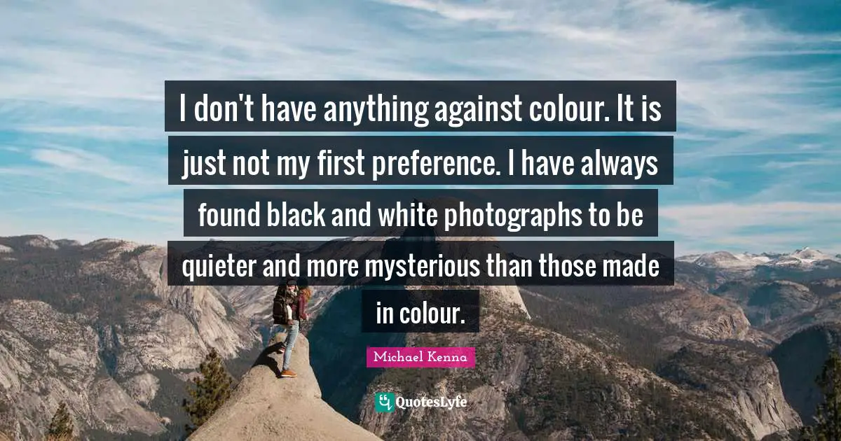 Preference Quotes: "I don't have anything against colour. It is just not my first preference. I have always found black and white photographs to be quieter and more mysterious than those made in colour."