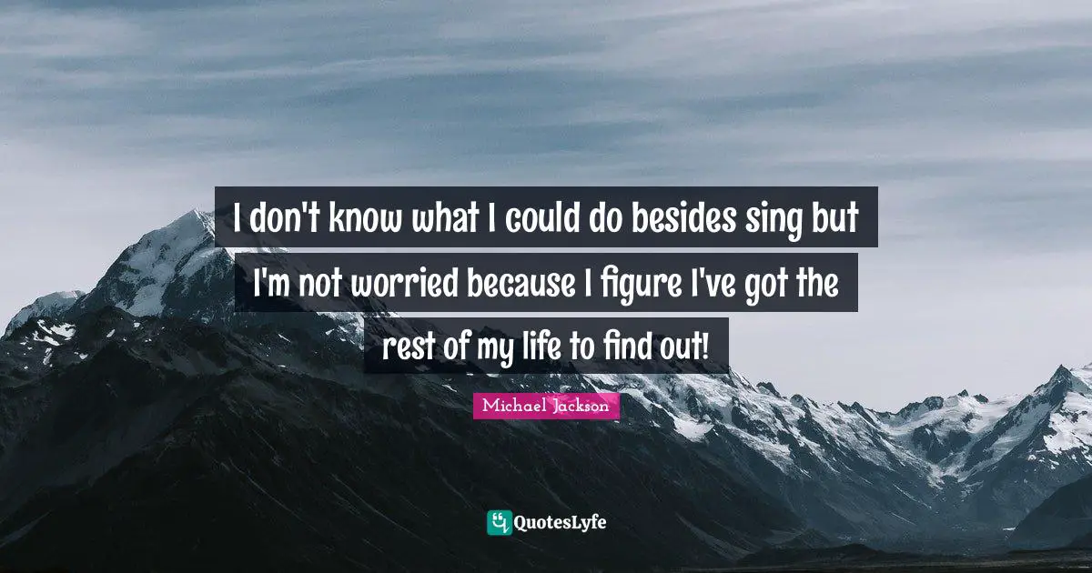 I don't know what I could do besides sing but I'm not worried because I figure I've got the rest of my life to find out!