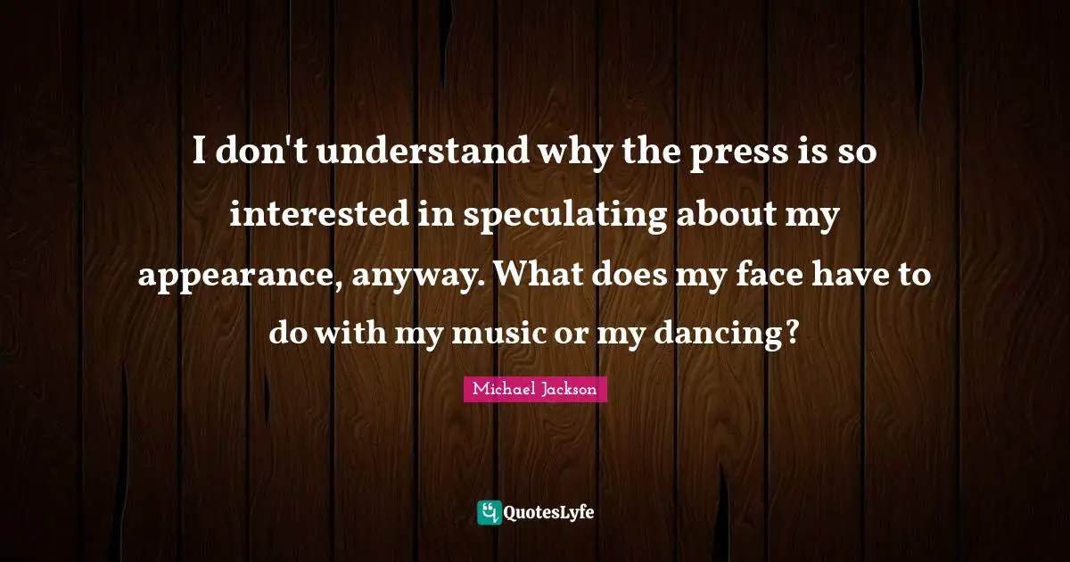 I don't understand why the press is so interested in speculating about my appearance, anyway. What does my face have to do with my music or my dancing?