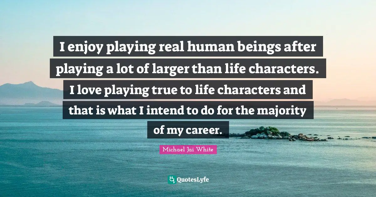 I enjoy playing real human beings after playing a lot of larger than life characters. I love playing true to life characters and that is what I intend to do for the majority of my career.