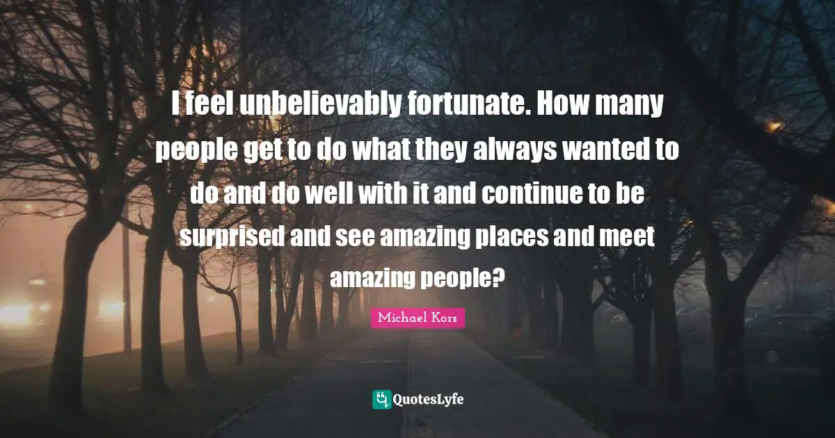 Michael Kors Quotes: "I feel unbelievably fortunate. How many people get to do what they always wanted to do and do well with it and continue to be surprised and see amazing places and meet amazing people?"