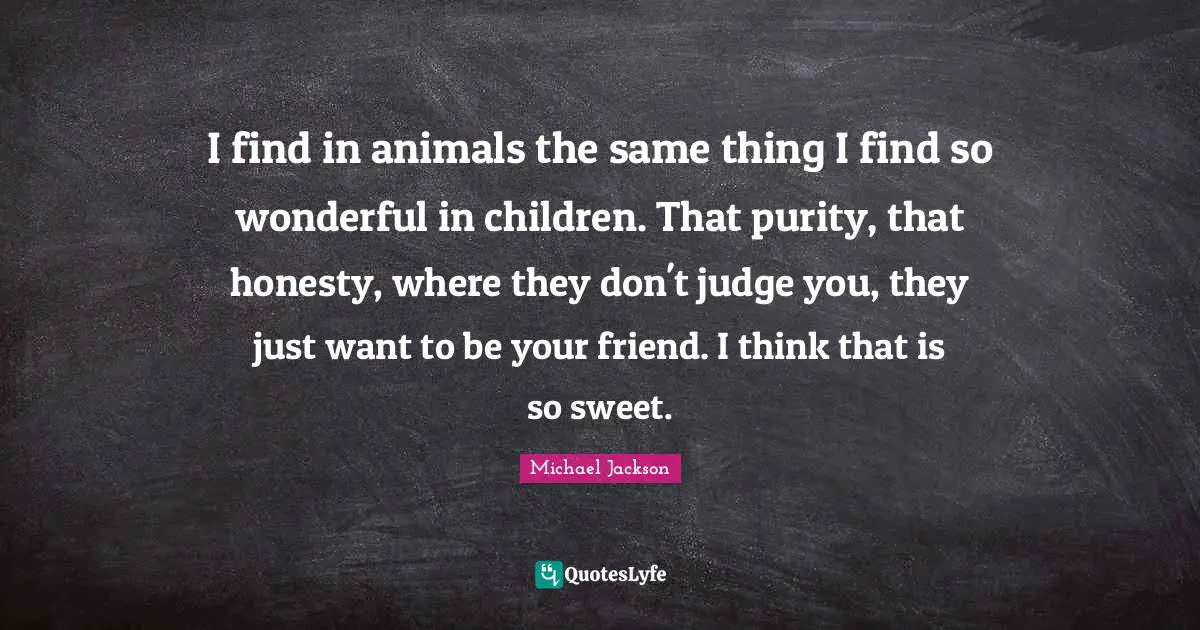 I find in animals the same thing I find so wonderful in children. That purity, that honesty, where they don't judge you, they just want to be your friend. I think that is so sweet.