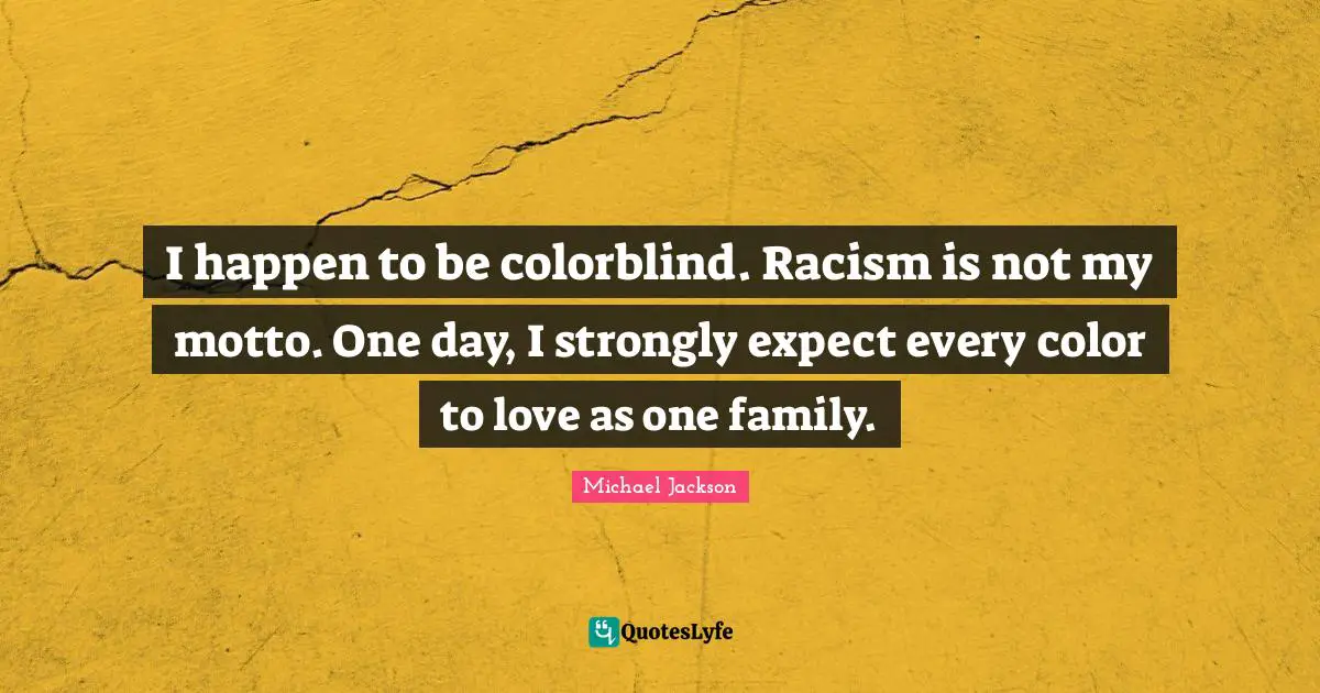 I happen to be colorblind. Racism is not my motto. One day, I strongly expect every color to love as one family.