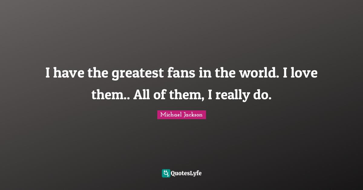 I have the greatest fans in the world. I love them.. All of them, I really do.