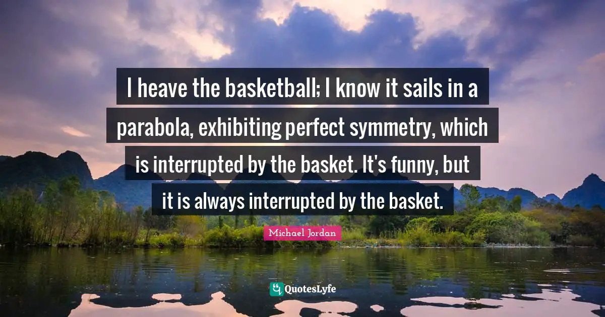 I heave the basketball; I know it sails in a parabola, exhibiting perfect symmetry, which is interrupted by the basket. It's funny, but it is always interrupted by the basket.