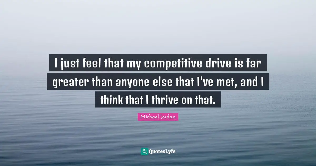 I just feel that my competitive drive is far greater than anyone else that I've met, and I think that I thrive on that.