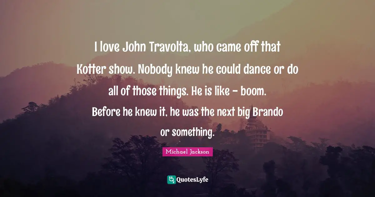 I love John Travolta, who came off that Kotter show. Nobody knew he could dance or do all of those things. He is like - boom. Before he knew it, he was the next big Brando or something.