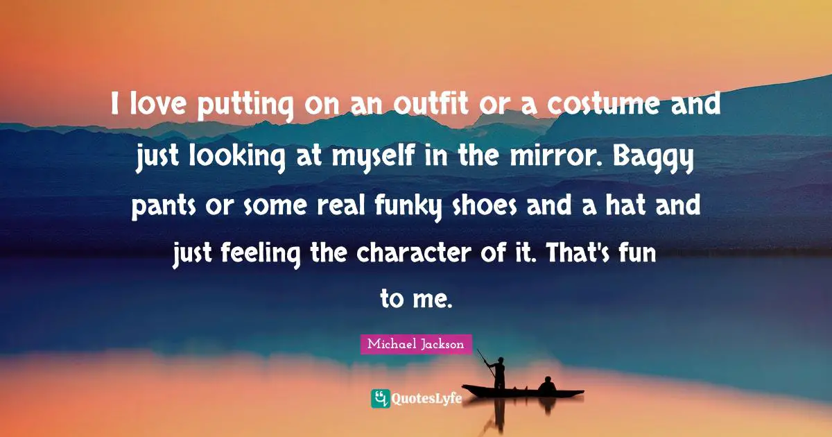 I love putting on an outfit or a costume and just looking at myself in the mirror. Baggy pants or some real funky shoes and a hat and just feeling the character of it. That's fun to me.