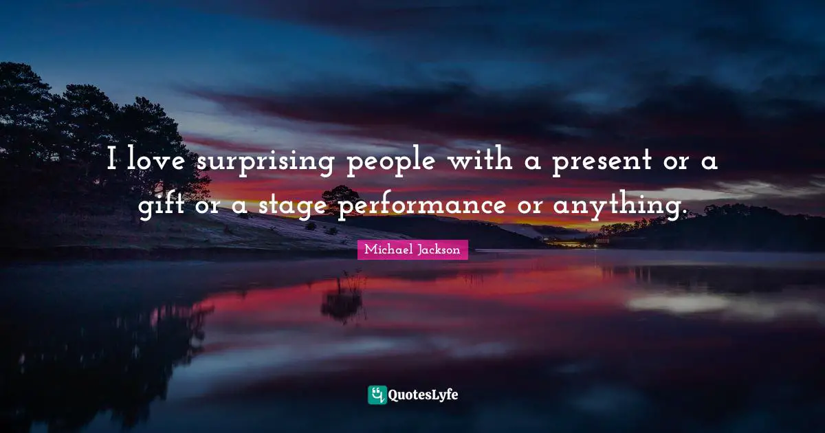 I love surprising people with a present or a gift or a stage performance or anything.