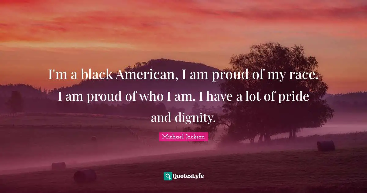 I'm a black American, I am proud of my race. I am proud of who I am. I have a lot of pride and dignity.