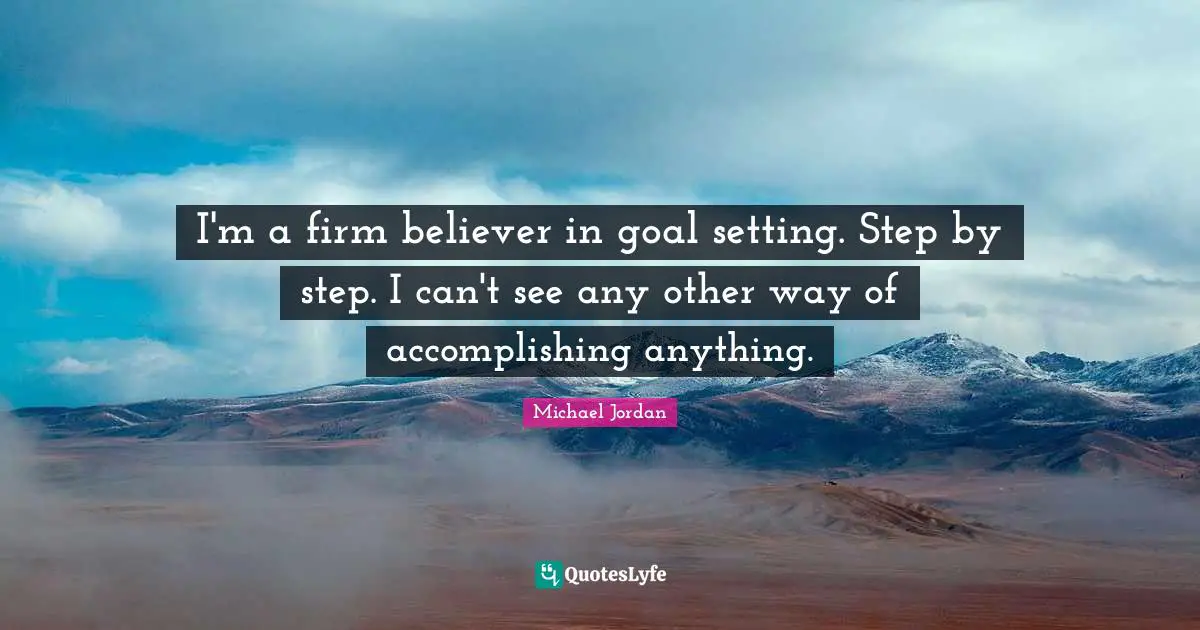 I'm a firm believer in goal setting. Step by step. I can't see any other way of accomplishing anything.