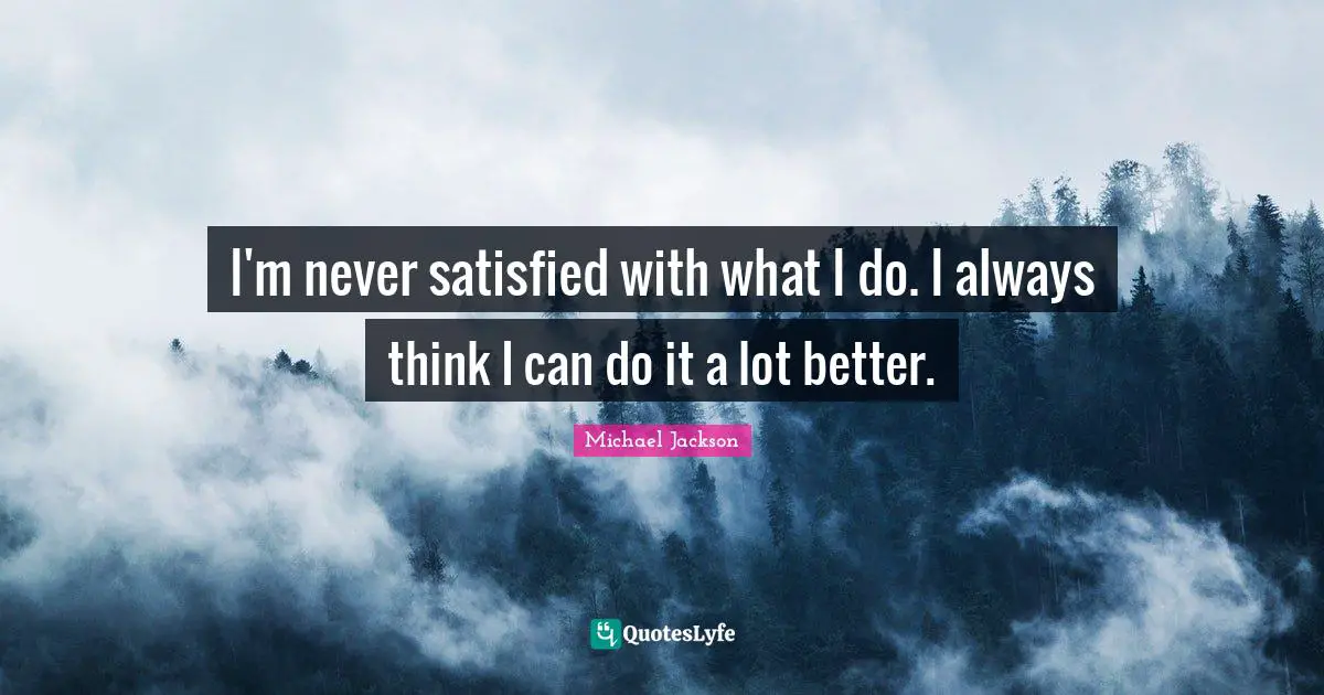 I'm never satisfied with what I do. I always think I can do it a lot better.