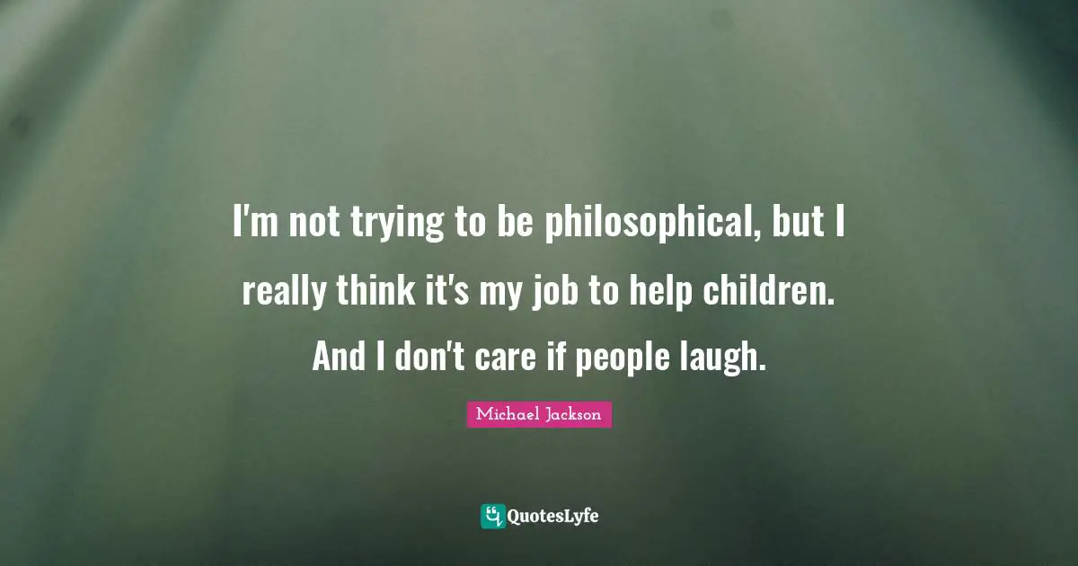 I'm not trying to be philosophical, but I really think it's my job to help children. And I don't care if people laugh.
