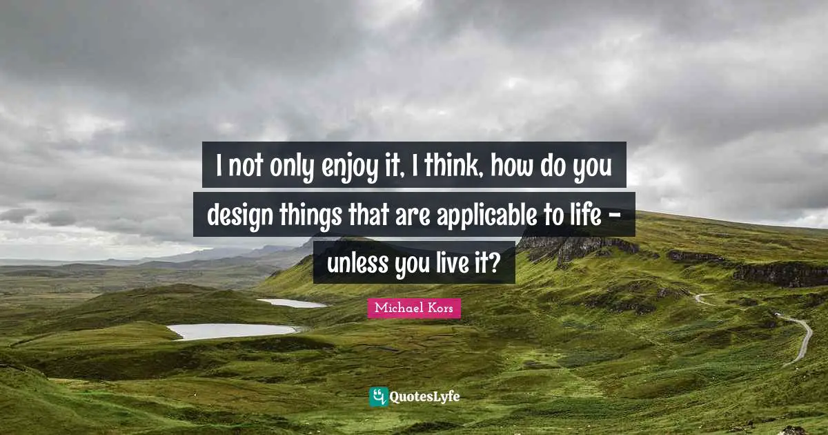 Michael Kors Quotes: "I not only enjoy it, I think, how do you design things that are applicable to life - unless you live it?"