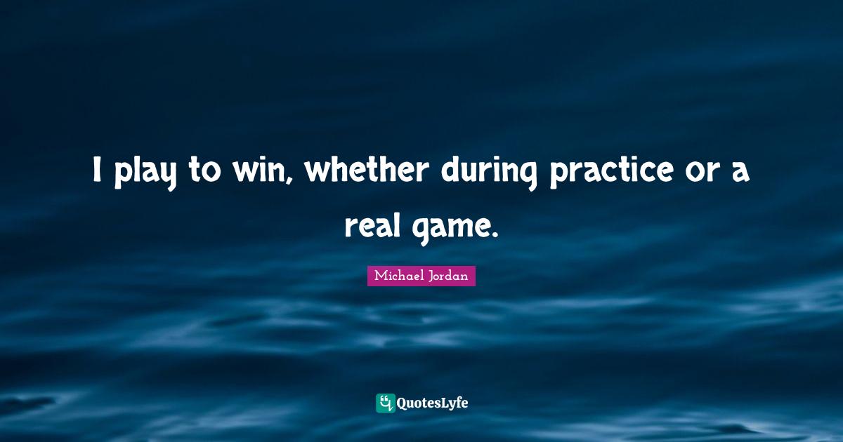 I play to win, whether during practice or a real game.