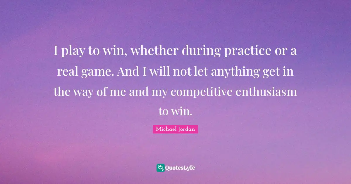 I play to win, whether during practice or a real game. And I will not let anything get in the way of me and my competitive enthusiasm to win.