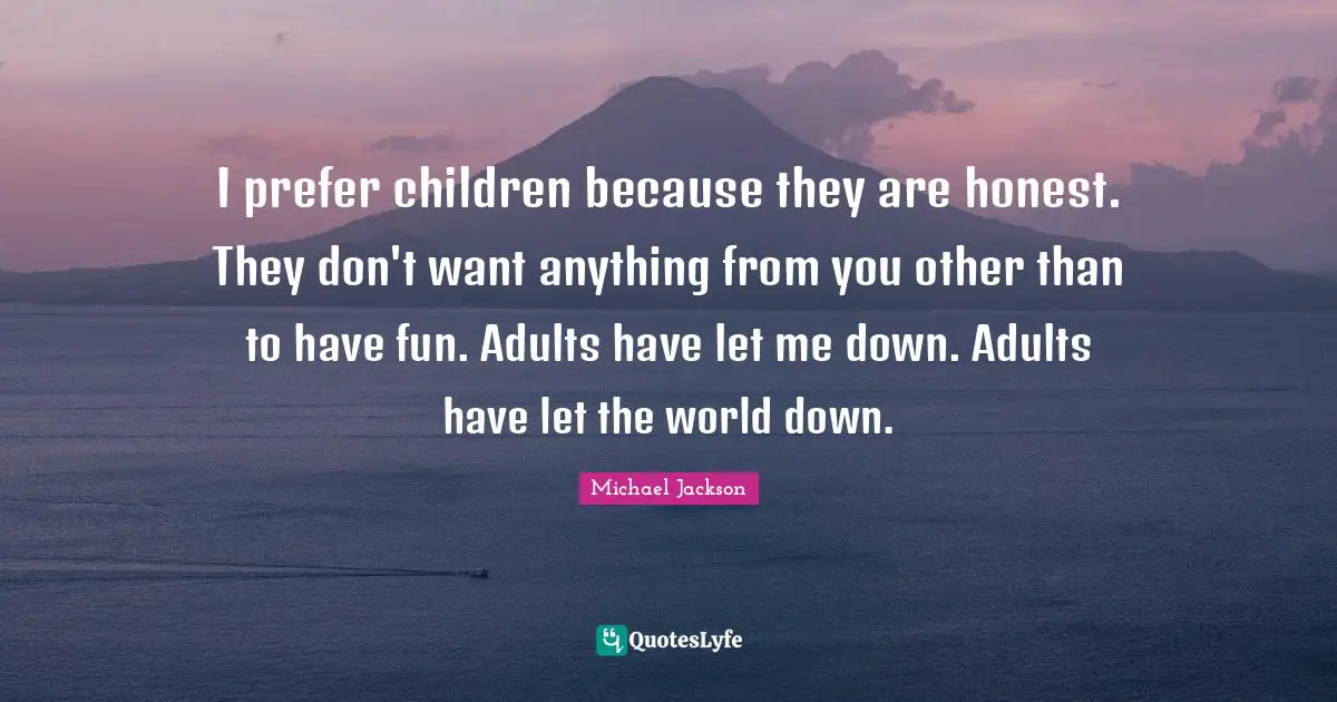 I prefer children because they are honest. They don't want anything from you other than to have fun. Adults have let me down. Adults have let the world down.