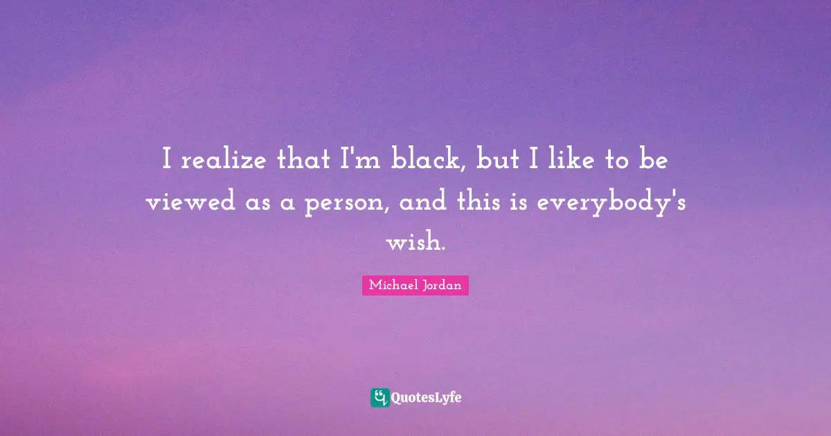 I realize that I'm black, but I like to be viewed as a person, and this is everybody's wish.