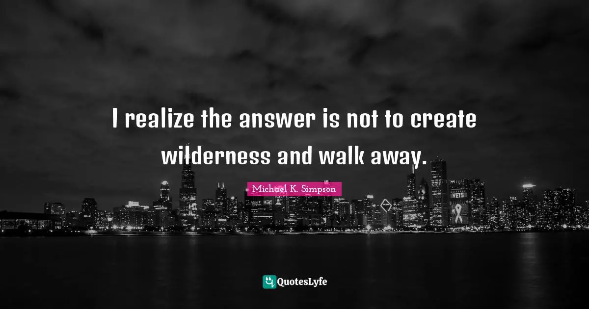 Michael K. Simpson Quotes: "I realize the answer is not to create wilderness and walk away."