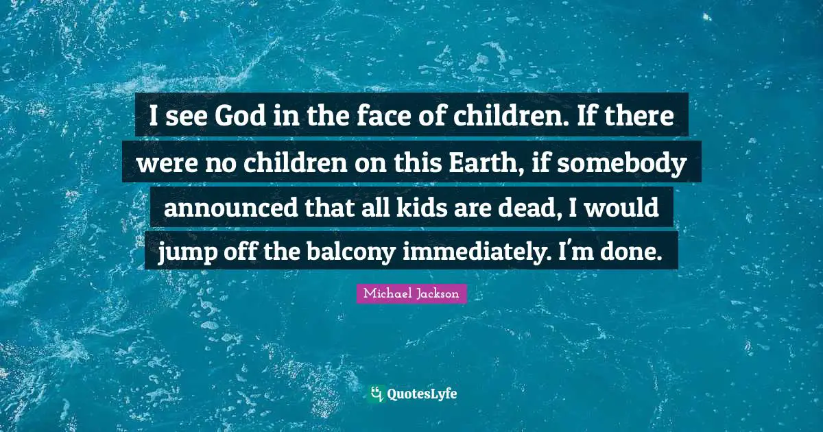 I see God in the face of children. If there were no children on this Earth, if somebody announced that all kids are dead, I would jump off the balcony immediately. I'm done.