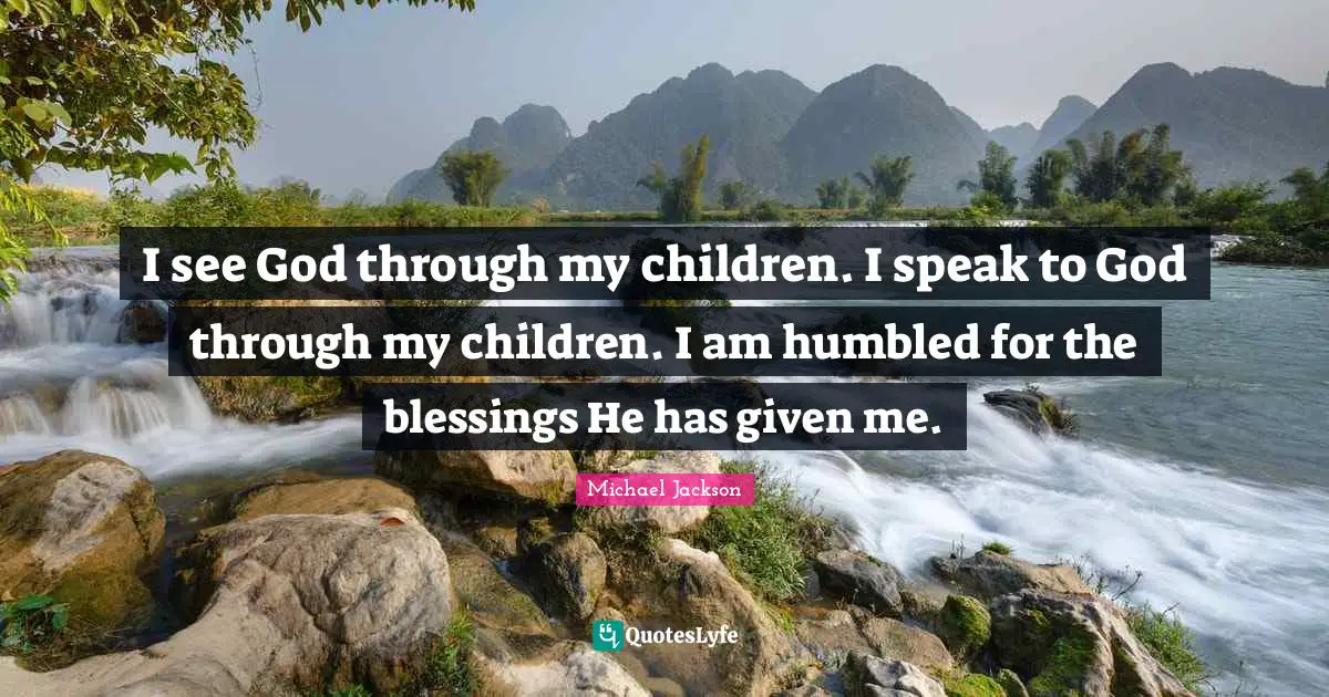 I see God through my children. I speak to God through my children. I am humbled for the blessings He has given me.