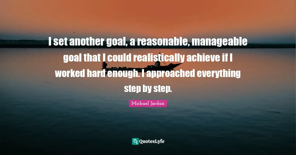 I set another goal, a reasonable, manageable goal that I could realistically achieve if I worked hard enough. I approached everything step by step.