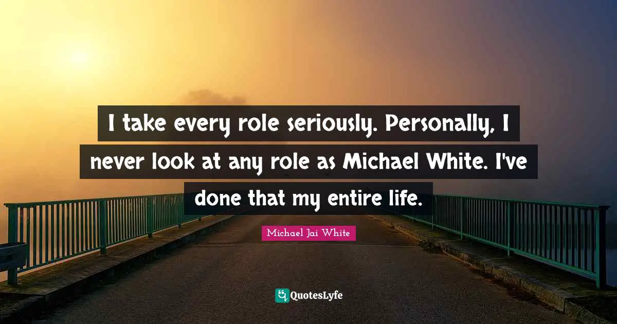 I take every role seriously. Personally, I never look at any role as Michael White. I've done that my entire life.